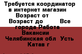 Требуется координатор в интернет-магазин › Возраст от ­ 20 › Возраст до ­ 40 - Все города Работа » Вакансии   . Челябинская обл.,Усть-Катав г.